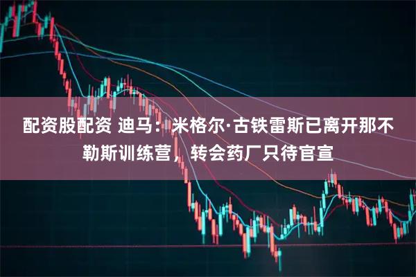 配资股配资 迪马：米格尔·古铁雷斯已离开那不勒斯训练营，转会药厂只待官宣
