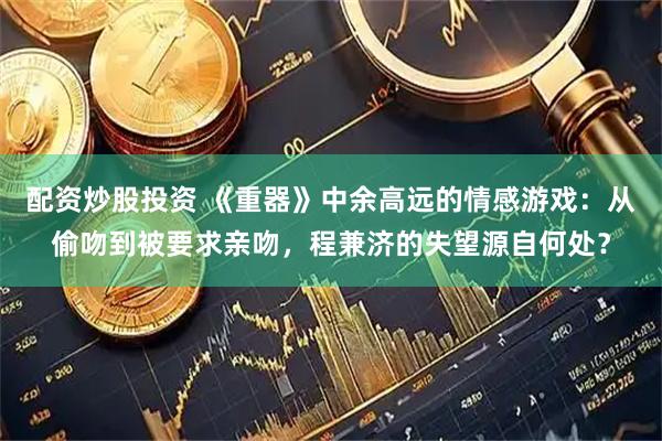 配资炒股投资 《重器》中余高远的情感游戏：从偷吻到被要求亲吻，程兼济的失望源自何处？