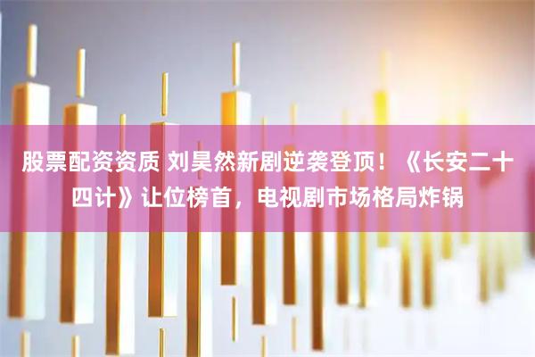 股票配资资质 刘昊然新剧逆袭登顶！《长安二十四计》让位榜首，电视剧市场格局炸锅