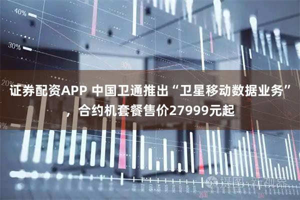 证券配资APP 中国卫通推出“卫星移动数据业务”，合约机套餐售价27999元起