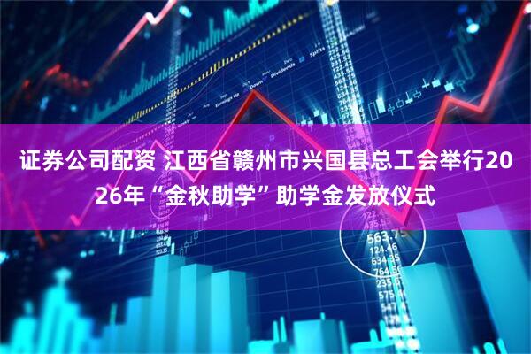 证券公司配资 江西省赣州市兴国县总工会举行2026年“金秋助学”助学金发放仪式