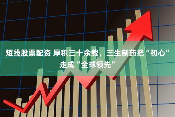 短线股票配资 厚积三十余载，三生制药把“初心”走成“全球领先”